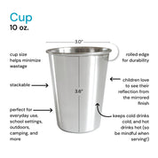 Stainless steel cup 10 ounces - cup size helps mimimixe waste, rolled edge for durability, children love their reflection from the mirrored finish, keeps cool drinks cold, and hot drinks hot (so be mindful when serving!), perfect for everyday use, school settings, outdoors, camping, and more