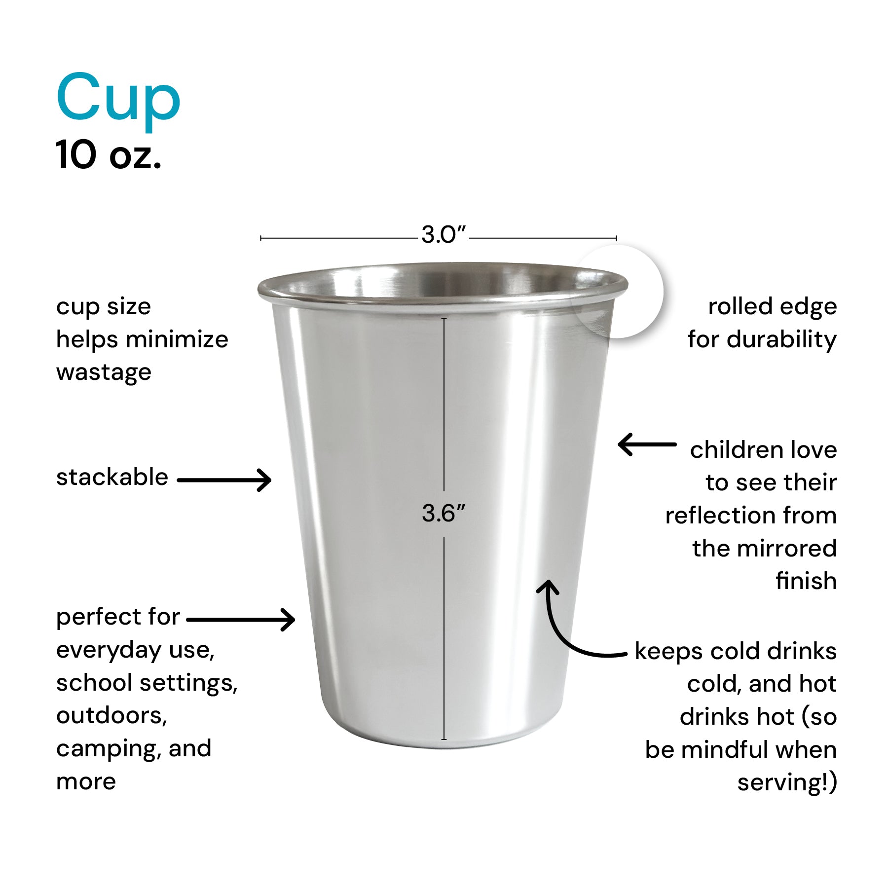 Stainless steel cup 10 ounces - cup size helps mimimixe waste, rolled edge for durability, children love their reflection from the mirrored finish, keeps cool drinks cold, and hot drinks hot (so be mindful when serving!), perfect for everyday use, school settings, outdoors, camping, and more