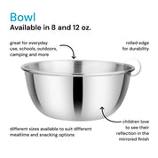 Stainless steel 8 ounce and 12 ounce bowls - great for everyday use, schools, outdoors, camping, and more. Rolled edge for durability. Different sizes available to suit different mealtime and snacking options. Children love to see their reflection in the mirrored finish.